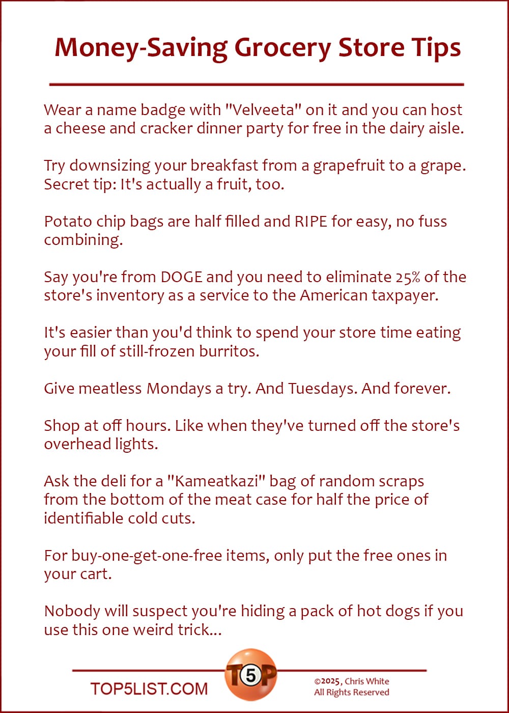 The Top 10 Money-Saving Grocery Store Tips  |   Wear a name badge with "Velveeta" on it and you can host a cheese and cracker dinner party for free in the dairy aisle.  Try downsizing your breakfast from a grapefruit to a grape. Secret tip: It's actually a fruit, too.  Potato chip bags are half filled and RIPE for easy, no fuss combining.  Say you're from DOGE and you need to eliminate 25% of the store's inventory as a service to the American taxpayer.  It's easier than you'd think to spend your store time eating your fill of still-frozen burritos.  Give meatless Mondays a try. And Tuesdays. And forever.  Shop at off hours. Like when they've turned off the store's overhead lights.  Ask the deli for a "Kameatkazi" bag of random scraps from the bottom of the meat case for half the price of identifiable cold cuts.  For buy-one-get-one-free items, only put the free ones in your cart.  Nobody will suspect you're hiding a pack of hot dogs if you use this one weird trick...