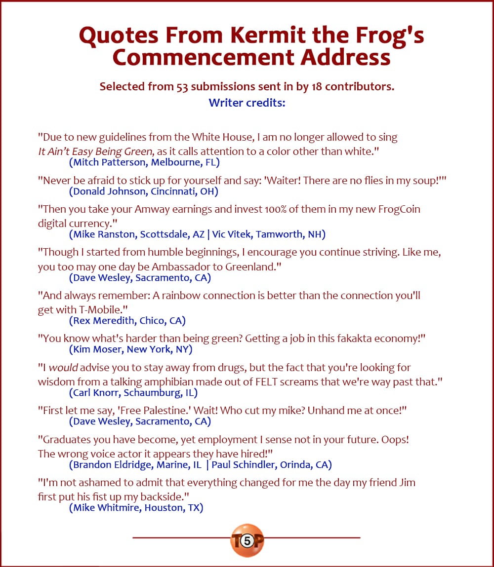 The Top 11 Quotes From Kermit the Frog's Commencement Address |  Selected from 53 submissions sent in by 18 contributors. Writer credits:   "Due to new guidelines from the White House, I am no longer allowed to sing 'It Ain’t Easy Being Green,' as it calls attention to a color other than white." 	(Mitch Patterson, Melbourne, FL)  "Never be afraid to stick up for yourself and say: 'Waiter! There are no flies in my soup!'" 	(Donald Johnson, Cincinnati, OH)  "Then you take your Amway earnings and invest 100% of them in my new FrogCoin digital currency." 	(Mike Ranston, Scottsdale, AZ | Vic Vitek, Tamworth, NH)  "Though I started from humble beginnings, I encourage you continue striving. Like me, you too may one day be Ambassador to Greenland." 	(Dave Wesley, Sacramento, CA)  "And always remember: A rainbow connection is better than the connection you'll get with T-Mobile." 	(Rex Meredith, Chico, CA)  "You know what's harder than being green? Getting a job in this fakakta economy!" 	(Kim Moser, New York, NY)  "I *would* advise you to stay away from drugs, but the fact that you're looking for wisdom from a talking amphibian made out of FELT screams that we're way past that." 	(Carl Knorr, Schaumburg, IL)  "First let me say, 'Free Palestine.' Wait! Who cut my mike? Unhand me at once!" 	(Dave Wesley, Sacramento, CA)  "Graduates you have become, yet employment I sense not in your future. Oops! The wrong voice actor it appears they have hired!" 	(Brandon Eldridge, Marine, IL  | Paul Schindler, Orinda, CA)  "I'm not ashamed to admit that everything changed for me the day my friend Jim first put his fist up my backside." 	(Mike Whitmire, Houston, TX)