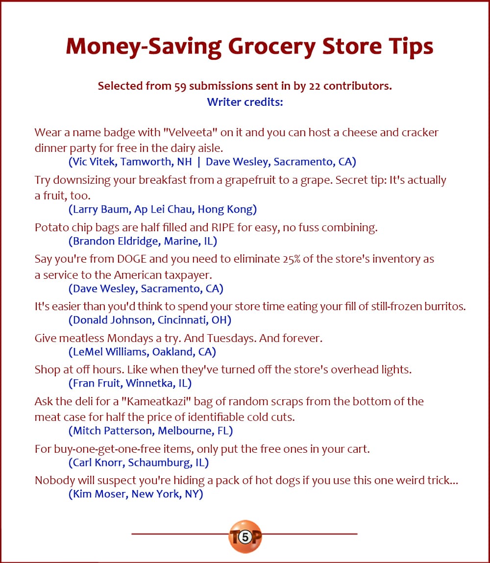 The Top 10 Money-Saving Grocery Store Tips  |   Selected from 59 submissions sent in by 22 contributors.  Wear a name badge with "Velveeta" on it and you can host a cheese and cracker dinner party for free in the dairy aisle. 	(Vic Vitek, Tamworth, NH  |  Dave Wesley, Sacramento, CA)  Try downsizing your breakfast from a grapefruit to a grape. Secret tip: It's actually a fruit, too. 	(Larry Baum, Ap Lei Chau, Hong Kong)  Potato chip bags are half filled and RIPE for easy, no fuss combining. 	(Brandon Eldridge, Marine, IL)  Say you're from DOGE and you need to eliminate 25% of the store's inventory as a service to the American taxpayer. 	(Dave Wesley, Sacramento, CA)  It's easier than you'd think to spend your store time eating your fill of still-frozen burritos. 	(Donald Johnson, Cincinnati, OH)  Give meatless Mondays a try. And Tuesdays. And forever. 	(LeMel Williams, Oakland, CA)  Shop at off hours. Like when they've turned off the store's overhead lights. 	(Fran Fruit, Winnetka, IL)  Ask the deli for a "Kameatkazi" bag of random scraps from the bottom of the meat case for half the price of identifiable cold cuts. 	(Mitch Patterson, Melbourne, FL)  For buy-one-get-one-free items, only put the free ones in your cart. 	(Carl Knorr, Schaumburg, IL)  Nobody will suspect you're hiding a pack of hot dogs if you use this one weird trick... 	(Kim Moser, New York, NY)