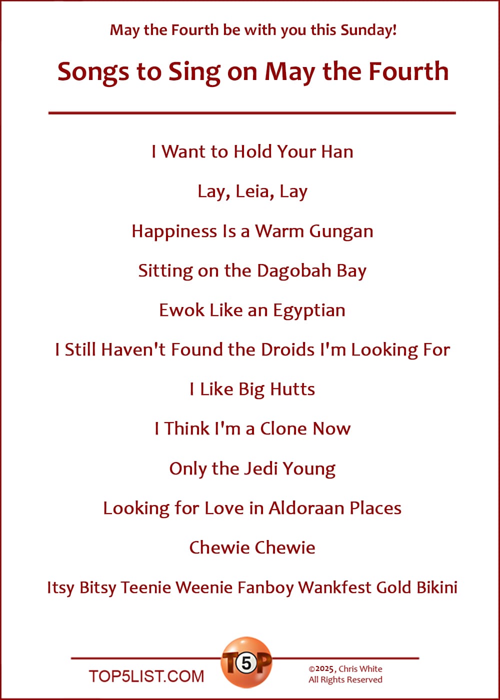 The Top 12 Songs to Sing on May the Fourth  |   I Want to Hold Your Han  Lay, Leia, Lay  Happiness Is a Warm Gungan  Sitting on the Dagobah Bay  Ewok Like an Egyptian  I Still Haven't Found the Droids I'm Looking For  I Like Big Hutts  I Think I'm a Clone Now  Only the Jedi Young  Looking for Love in Aldoraan Places  Chewie Chewie  Itsy Bitsy Teenie Weenie Fanboy Wankfest Gold Bikini
