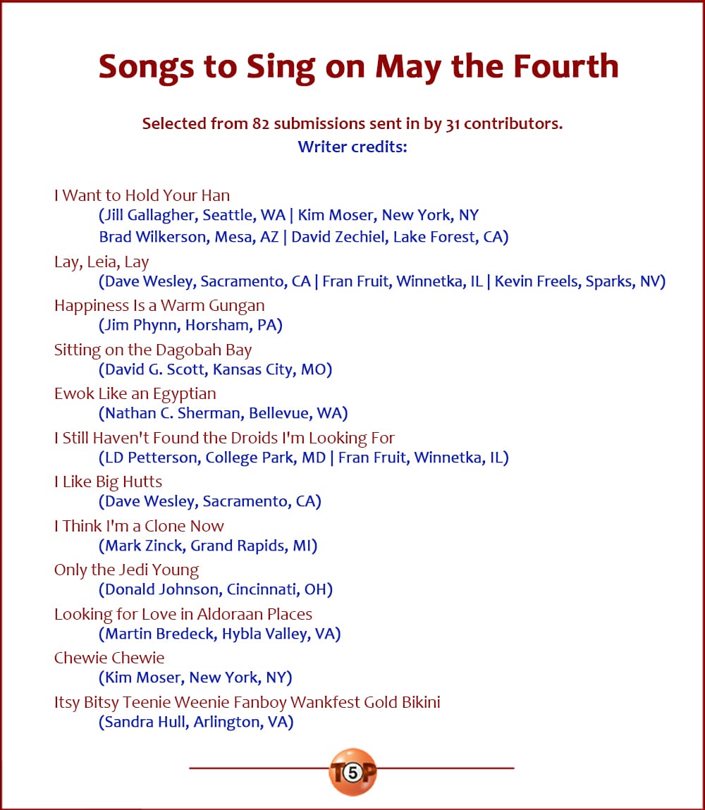 The Top 12 Songs to Sing on May the Fourth |   Selected from 82 submissions sent in by 31 contributors. Writer credits:   I Want to Hold Your Han 	(Jill Gallagher, Seattle, WA | Kim Moser, New York, NY | Brad Wilkerson, Mesa, AZ | David Zechiel, Lake Forest, CA)  Lay, Leia, Lay 	(Dave Wesley, Sacramento, CA | Fran Fruit, Winnetka, IL | Kevin Freels, Sparks, NV)  Happiness Is a Warm Gungan 	(Jim Phynn, Horsham, PA)  Sitting on the Dagobah Bay 	(David G. Scott, Kansas City, MO)  Ewok Like an Egyptian 	(Nathan C. Sherman, Bellevue, WA)  I Still Haven't Found the Droids I'm Looking For 	(LD Petterson, College Park, MD | Fran Fruit, Winnetka, IL)  I Like Big Hutts 	(Dave Wesley, Sacramento, CA)  I Think I'm a Clone Now 	(Mark Zinck, Grand Rapids, MI)  Only the Jedi Young 	(Donald Johnson, Cincinnati, OH)  Looking for Love in Aldoraan Places 	(Martin Bredeck, Hybla Valley, VA)  Chewie Chewie 	(Kim Moser, New York, NY)  Itsy Bitsy Teenie Weenie Fanboy Wankfest Gold Bikini 	(Sandra Hull, Arlington, VA)