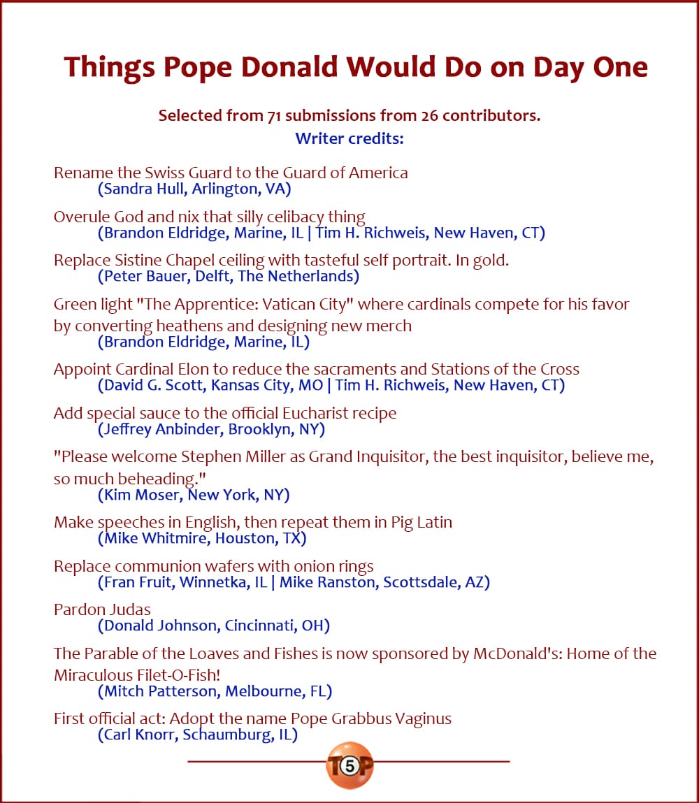 The Top 12 Things Pope Donald Would Do on Day One   |   Selected from 71 submissions from 26 contributors. Writer credits:   Rename the Swiss Guard to the Guard of America 	(Sandra Hull, Arlington, VA)  Overule God and nix that silly celibacy thing 	(Brandon Eldridge, Marine, IL | Tim H. Richweis, New Haven, CT)  Replace Sistine Chapel ceiling with tasteful self portrait. In gold. 	(Peter Bauer, Delft, The Netherlands)  Green light "The Apprentice: Vatican City" where cardinals compete for his favor by converting heathens and designing new merch 	(Brandon Eldridge, Marine, IL)  Appoint Cardinal Elon to reduce the sacraments and Stations of the Cross 	(David G. Scott, Kansas City, MO | Tim H. Richweis, New Haven, CT)  Add special sauce to the official Eucharist recipe 	(Jeffrey Anbinder, Brooklyn, NY)  "Please welcome Stephen Miller as Grand Inquisitor, the best inquisitor, believe me, so much beheading." 	(Kim Moser, New York, NY)  Make speeches in English, then repeat them in Pig Latin 	(Mike Whitmire, Houston, TX)  Replace communion wafers with onion rings 	(Fran Fruit, Winnetka, IL | Mike Ranston, Scottsdale, AZ)  Pardon Judas 	(Donald Johnson, Cincinnati, OH)  The Parable of the Loaves and Fishes is now sponsored by McDonald's: Home of the Miraculous Filet-O-Fish! 	(Mitch Patterson, Melbourne, FL)  First official act: Adopt the name Pope Grabbus Vaginus 	(Carl Knorr, Schaumburg, IL)