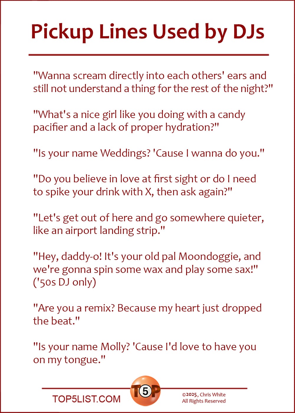 The Top 8 Pickup Lines Used by DJs  |   "Wanna scream directly into each others' ears and still not understand a thing for the rest of the night?"  "What's a nice girl like you doing with a candy pacifier and a lack of proper hydration?"  "Is your name Weddings? 'Cause I wanna do you."  "Do you believe in love at first sight or do I need to spike your drink with X, then ask again?"  "Let's get out of here and go somewhere quieter, like an airport landing strip."  "Hey, daddy-o! It's your old pal Moondoggie, and we're gonna spin some wax and play some sax!" ('50s DJ only)  "Are you a remix? Because my heart just dropped the beat."  "Is your name Molly? 'Cause I'd love to have you on my tongue."