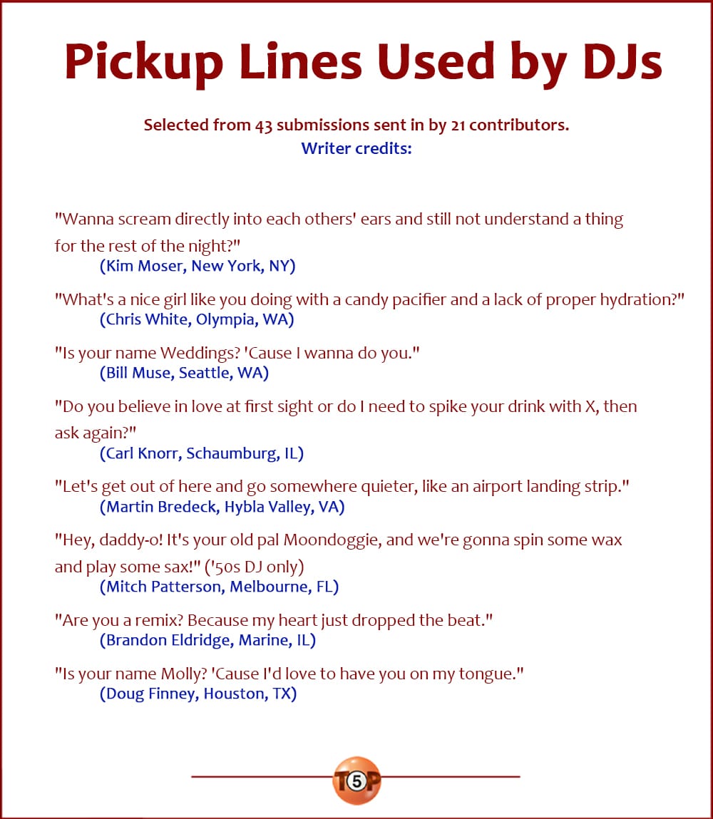 The Top 8 Pickup Lines Used by DJs   |   Selected from 43 submissions sent in by 21 contributors.  "Wanna scream directly into each others' ears and still not understand a thing for the rest of the night?" 	(Kim Moser, New York, NY)  "What's a nice girl like you doing with a candy pacifier and a lack of proper hydration?" 	(Chris White, Olympia, WA)  "Is your name Weddings? 'Cause I wanna do you." 	(Bill Muse, Seattle, WA)  "Do you believe in love at first sight or do I need to spike your drink with X, then ask again?" 	(Carl Knorr, Schaumburg, IL)  "Let's get out of here and go somewhere quieter, like an airport landing strip." 	(Martin Bredeck, Hybla Valley, VA)  "Hey, daddy-o! It's your old pal Moondoggie, and we're gonna spin some wax and play some sax!" ('50s DJ only) 	(Mitch Patterson, Melbourne, FL)  "Are you a remix? Because my heart just dropped the beat." 	(Brandon Eldridge, Marine, IL)  "Is your name Molly? 'Cause I'd love to have you on my tongue." 	(Doug Finney, Houston, TX)