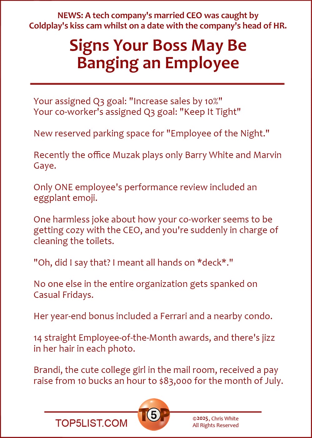 NEWS: In case you've been living under a rock: A tech company's married CEO was caught by Coldplay's kiss cam whilst on a date with the company's head of HR. D'OH!   The Top 10 Signs Your Boss May Be Banging an Employee  |   Your assigned Q3 goal: "Increase sales by 10%" Your co-worker's assigned Q3 goal: "Keep It Tight"  New reserved parking space for "Employee of the Night."  Recently the office Muzak plays only Barry White and Marvin Gaye.  Only ONE employee's performance review included an eggplant emoji.  One harmless joke about how your co-worker seems to be getting cozy with the CEO, and you're suddenly in charge of cleaning the toilets.  "Oh, did I say that? I meant all hands on *deck*."  No one else in the entire organization gets spanked on Casual Fridays.  Her year-end bonus included a Ferrari and a nearby condo.  14 straight Employee-of-the-Month awards, and there's jizz in her hair in each photo.  Brandi, the cute college girl in the mail room, received a pay raise from 10 bucks an hour to $83,000 for the month of July.
