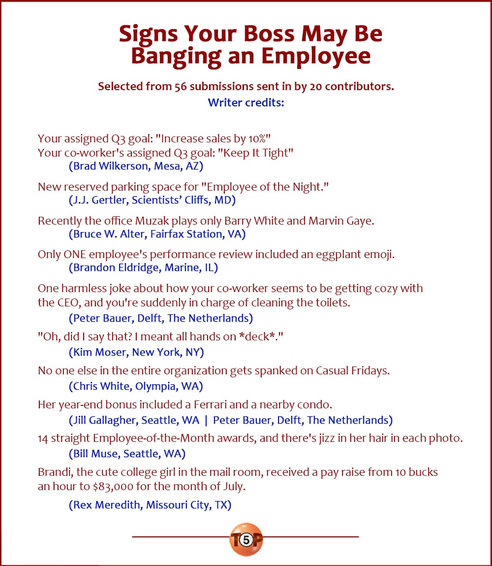 The Top 10 Signs Your Boss May Be Banging an Employee |   Selected from 56 submissions sent in by 20 contributors. Writer credits:  Your assigned Q3 goal: "Increase sales by 10%" Your co-worker's assigned Q3 goal: "Keep It Tight" 	(Brad Wilkerson, Mesa, AZ)  New reserved parking space for "Employee of the Night." 	(J.J. Gertler, Scientists’ Cliffs, MD)  Recently the office Muzak plays only Barry White and Marvin Gaye. 	(Bruce W. Alter, Fairfax Station, VA)  Only ONE employee's performance review included an eggplant emoji. 	(Brandon Eldridge, Marine, IL)  One harmless joke about how your co-worker seems to be getting cozy with the CEO, and you're suddenly in charge of cleaning the toilets. 	(Peter Bauer, Delft, The Netherlands)  "Oh, did I say that? I meant all hands on *deck*." 	(Kim Moser, New York, NY)  No one else in the entire organization gets spanked on Casual Fridays. 	(Chris White, Olympia, WA)  Her year-end bonus included a Ferrari and a nearby condo. 	(Jill Gallagher, Seattle, WA | Peter Bauer, Delft, The Netherlands)  14 straight Employee-of-the-Month awards, and there's jizz in her hair in each photo. 	(Bill Muse, Seattle, WA)  Brandi, the cute college girl in the mail room, received a pay raise from 10 bucks an hour to $83,000 for the month of July. 	(Rex Meredith, Missouri City, TX)