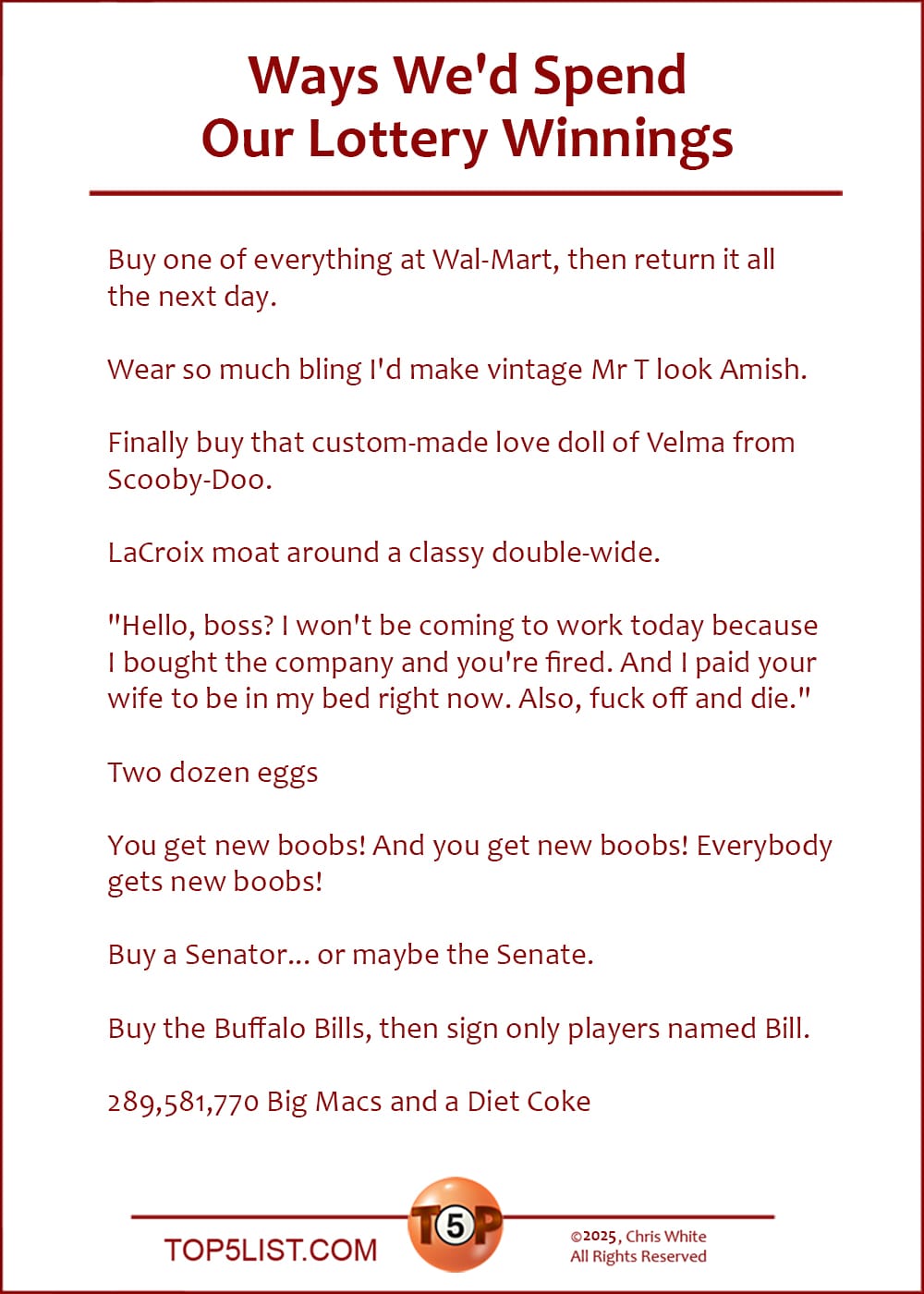 The Top 10 Ways We'd Spend Our Lottery Winnings  |   Buy one of everything at Wal-Mart, then return it all the next day.  Wear so much bling I'd make vintage Mr T look Amish.  Finally buy that custom-made love doll of Velma from Scooby-Doo.  LaCroix moat around a classy double-wide.  "Hello, boss? I won't be coming to work today because I bought the company and you're fired. And I paid your wife to be in my bed right now. Also, fuck off and die."  Two dozen eggs  You get new boobs! And you get new boobs! Everybody gets new boobs!  Buy a Senator... or maybe the Senate.  Buy the Buffalo Bills, then sign only players named Bill.  289,581,770 Big Macs and a Diet Coke
