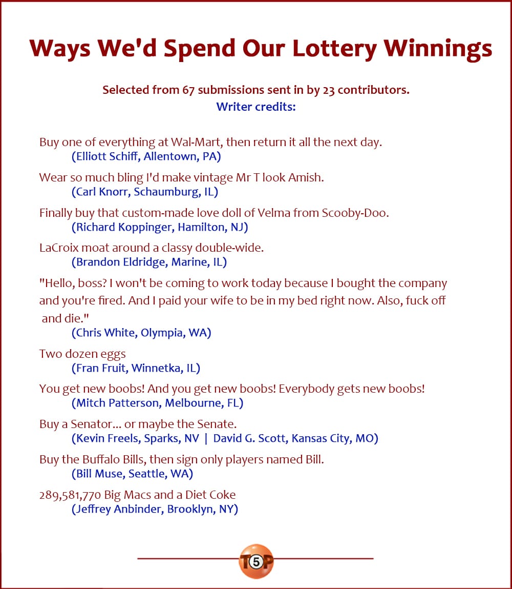 The Top 10 Ways We'd Spend Our Lottery Winnings   |   Selected from 67 submissions sent in by 23 contributors. Writer credits:  Buy one of everything at Wal-Mart, then return it all the next day. 	(Elliott Schiff, Allentown, PA)  Wear so much bling I'd make vintage Mr T look Amish. 	(Carl Knorr, Schaumburg, IL)  Finally buy that custom-made love doll of Velma from Scooby-Doo. 	(Richard Koppinger, Hamilton, NJ)  LaCroix moat around a classy double-wide. 	(Brandon Eldridge, Marine, IL)  "Hello, boss? I won't be coming to work today because I bought the company and you're fired. Also, fuck off and die." 	(Chris White, Olympia, WA)  Two dozen eggs 	(Fran Fruit, Winnetka, IL)  You get new boobs! And you get new boobs! Everybody gets new boobs! 	(Mitch Patterson, Melbourne, FL)  Buy a Senator... or maybe the Senate. 	(Kevin Freels, Sparks, NV  |  David G. Scott, Kansas City, MO)  Buy the Buffalo Bills, then sign only players named Bill. 	(Bill Muse, Seattle, WA)  289,581,770 Big Macs and a Diet Coke 	(Jeffrey Anbinder, Brooklyn, NY)