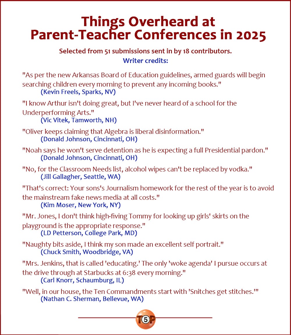 Writer credits for the Top 10 Things Overheard at Parent-Teacher Conferences in 2025   |   Selected from 51 submissions sent in by 18 contributors.   "As per the new Arkansas Board of Education guidelines, armed guards will begin searching children every morning to prevent any incoming books." 	(Kevin Freels, Sparks, NV)  "I know Arthur isn't doing great, but I've never heard of a school for the Underperforming Arts." 	(Vic Vitek, Tamworth, NH)  "Oliver keeps claiming that Algebra is liberal disinformation." 	(Donald Johnson, Cincinnati, OH)  "Noah says he won't serve detention as he is expecting a full Presidential pardon." 	(Donald Johnson, Cincinnati, OH)  "No, for the Classroom Needs list, alcohol wipes can't be replaced by vodka." 	(Jill Gallagher, Seattle, WA)  "That's correct: Your sons's Journalism homework for the rest of the year is to avoid the mainstream fake news media at all costs." 	(Kim Moser, New York, NY)  "Mr. Jones, I don't think high-fiving Tommy for looking up girls' skirts on the playground is the appropriate response." 	(LD Petterson, College Park, MD)  "Naughty bits aside, I think my son made an excellent self portrait." 	(Chuck Smith, Woodbridge, VA)  "Mrs. Jenkins, that is called 'educating.' The only 'woke agenda' I pursue occurs at the drive through at Starbucks at 6:38 every morning." 	(Carl Knorr, Schaumburg, IL)  "Well, in our house, the Ten Commandments start with 'Snitches get stitches.'" 	(Nathan C. Sherman, Bellevue, WA)