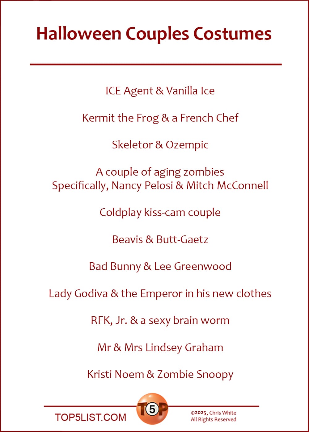 The Top 11 Halloween Couples Costumes   |   ICE Agent & Vanilla Ice  Kermit the Frog & a French Chef  Skeletor & Ozempic  A couple of aging zombies. Specifically, Nancy Pelosi & Mitch McConnell  Coldplay kiss-cam couple  Beavis & Butt-Gaetz  Bad Bunny & Lee Greenwood  Lady Godiva & the Emperor in his new clothes  RFK, Jr. & a sexy brain worm  Mr & Mrs Lindsey Graham  Kristi Noem & Zombie Snoopy