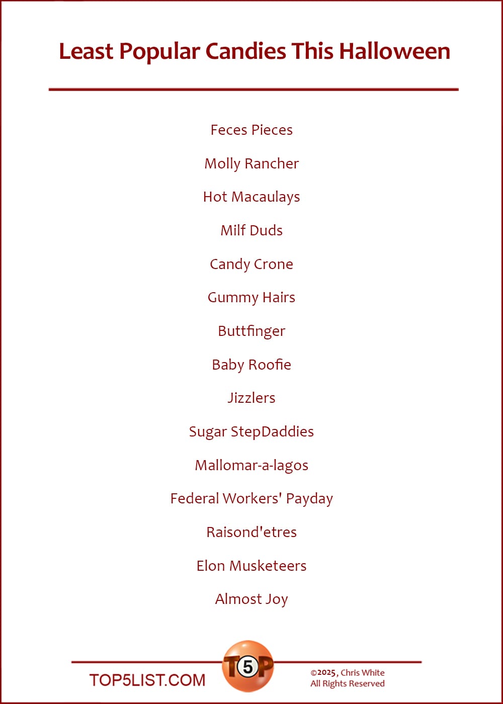 The Top 15 Least Popular Candies This Halloween  |   Feces Pieces  Molly Rancher  Hot Macaulays  Milf Duds  Candy Crone  Gummy Hairs  Buttfinger  Baby Roofie  Jizzlers  Sugar StepDaddies  Mallomar-a-lagos  Federal Workers' Payday  Raisond'etres  Elon Musketeers  Almost Joy