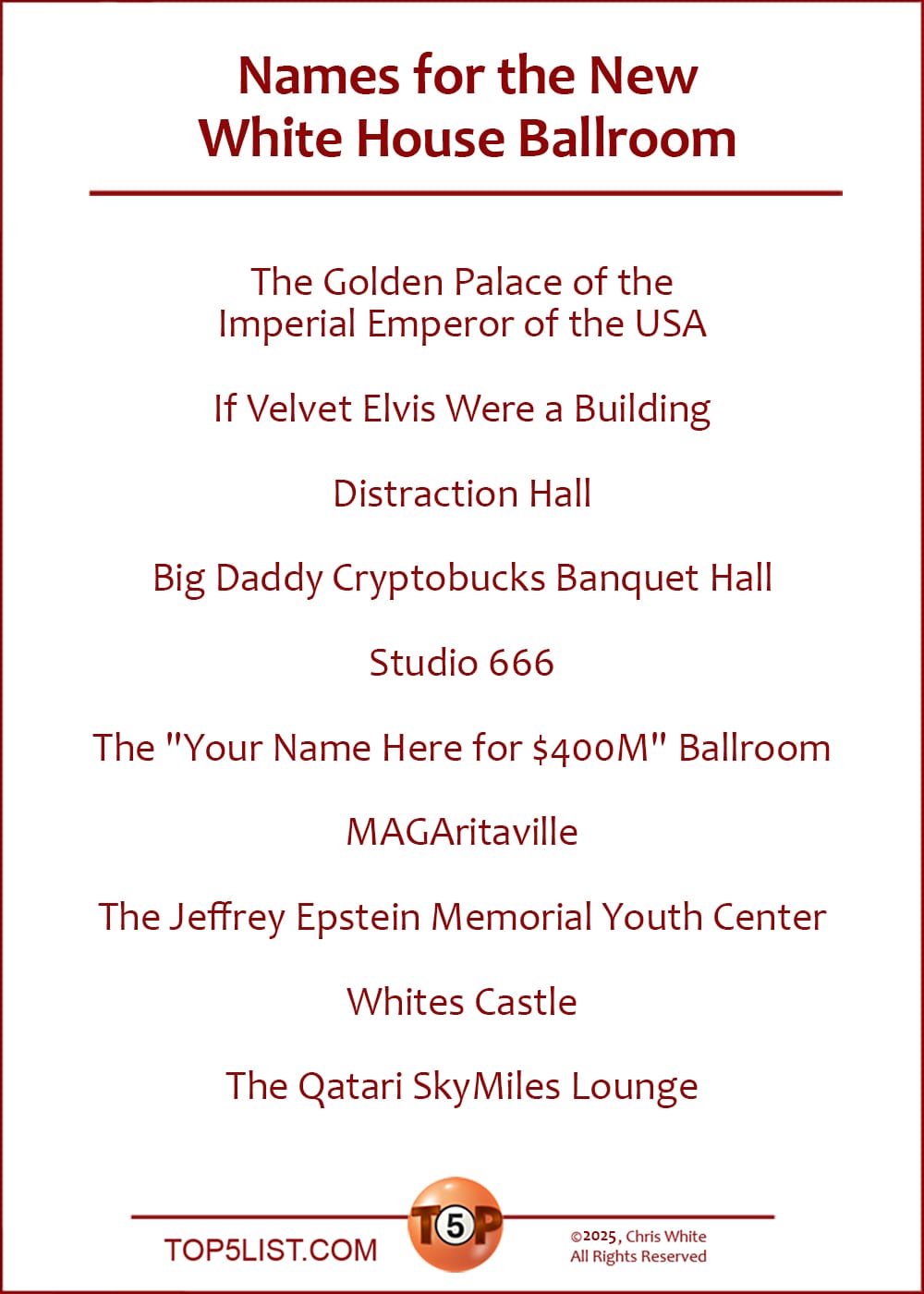 The Top 10 Names for the New White House Ballroom   |   The Golden Palace of the Imperial Emperor of the USA  If Velvet Elvis Were a Building  Distraction Hall  ​Big Daddy Cryptobucks Banquet Hall  Studio 666  The "Your Name Here for $400M" Ballroom  MAGAritaville  The Jeffrey Epstein Memorial Youth Center  Whites Castle  The Qatari SkyMiles Lounge