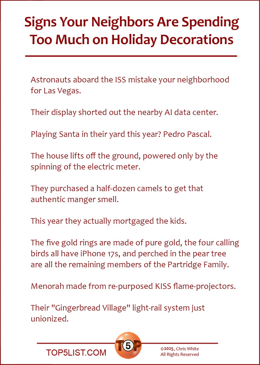 The Top 9 Signs Your Neighbors Are Spending Too Much on Holiday Decorations   |   Astronauts aboard the ISS mistake your neighborhood for Las Vegas.  Their display shorted out the nearby AI data center.  Playing Santa in their yard this year? Pedro Pascal.  The house lifts off the ground, powered only by the spinning of the electric meter.  They purchased a half-dozen camels to get that authentic manger smell.  This year they actually mortgaged the kids.  The five gold rings are made of pure gold, the four calling birds all have iPhone 17s, and perched in the pear tree are all the remaining members of the Partridge Family.  Menorah made from re-purposed KISS flame-projectors.  Their "Gingerbread Village" light-rail system just unionized.