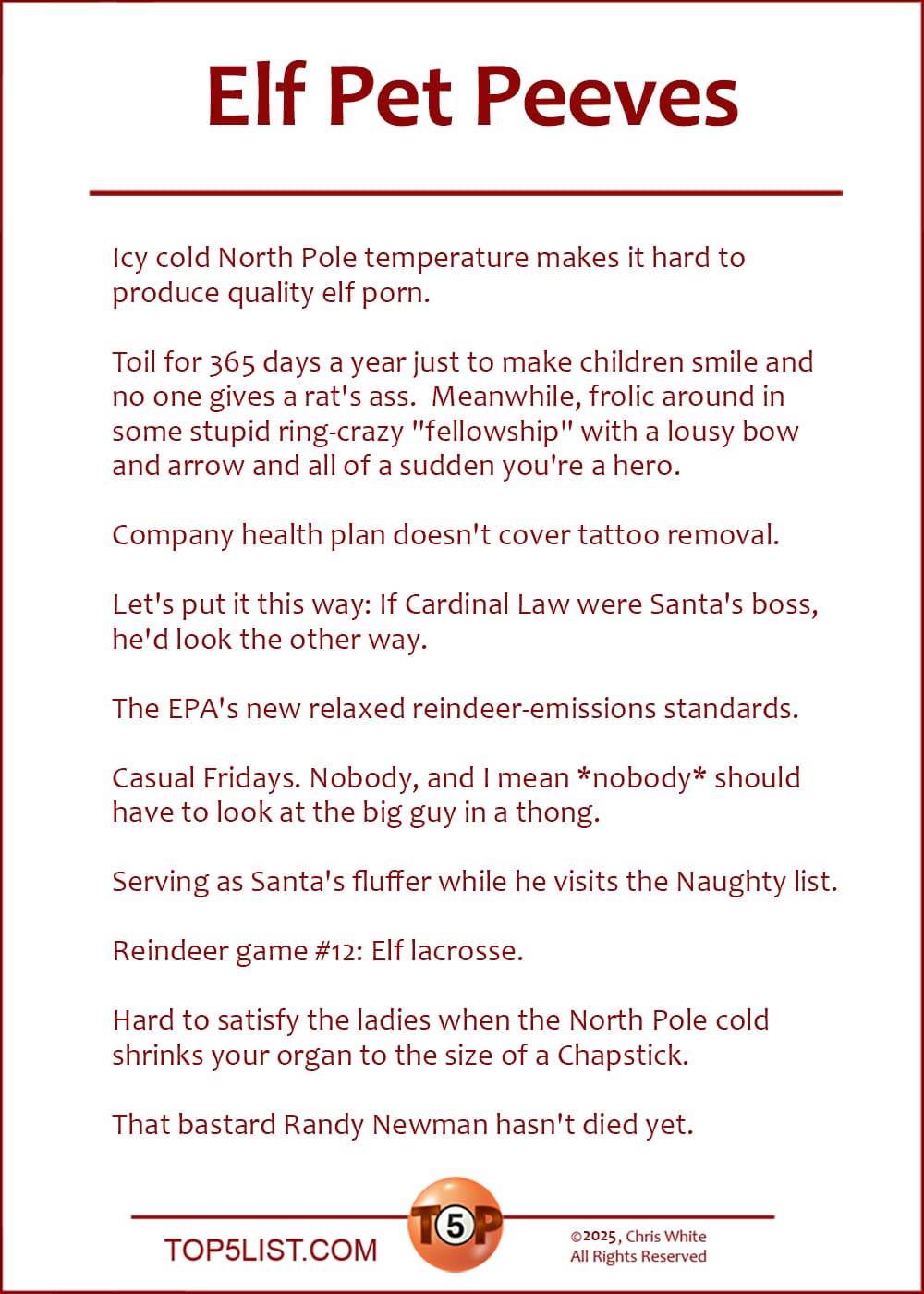 The Top 10 Elf Pet Peeves | (A version of this list was first published on December 11, 2002.) | Icy cold North Pole temperature makes it hard to produce quality elf porn. Toil for 365 days a year just to make children smile and no one gives a rat's ass. Meanwhile, frolic around in some stupid ring-crazy "fellowship" with a lousy bow and arrow and all of a sudden you're a hero. Company health plan doesn't cover tattoo removal. Let's put it this way: If Cardinal Law were Santa's boss, he'd look the other way. The EPA's new relaxed reindeer-emissions standards. Casual Fridays. Nobody, and I mean *nobody* should have to look at the big guy in a thong. Serving as Santa's fluffer while he visits the Naughty list. Reindeer game #12: Elf lacrosse. Hard to satisfy the ladies when the North Pole cold shrinks your organ to the size of a Chapstick. That bastard Randy Newman hasn't died yet.