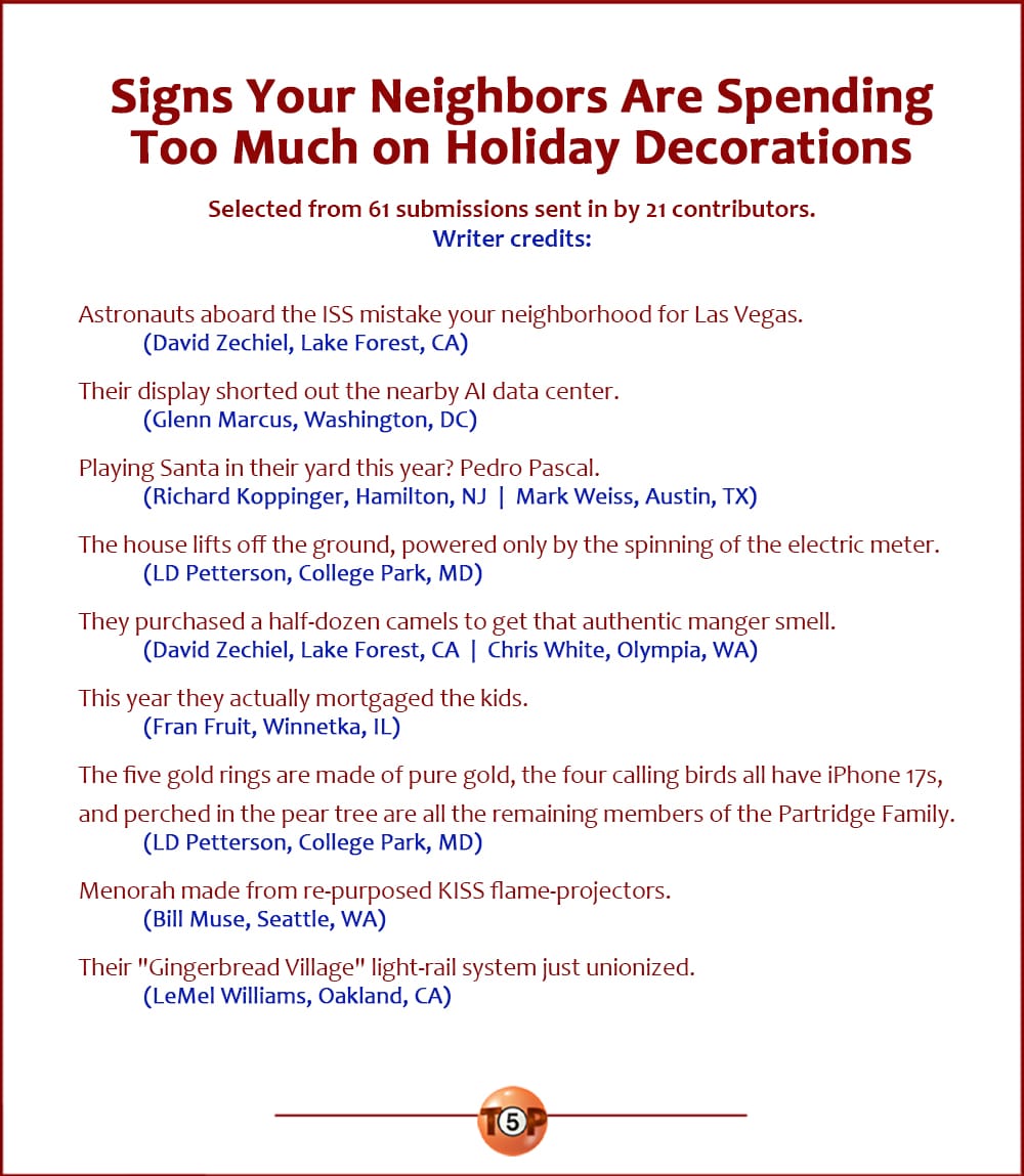 The Top 9 Signs Your Neighbors Are Spending Too Much on Holiday Decorations   |    Selected from 61 submissions sent in by 21 contributors. Writer credits:  Astronauts aboard the ISS mistake your neighborhood for Las Vegas. 	(David Zechiel, Lake Forest, CA)  Their display shorted out the nearby AI data center. 	(Glenn Marcus, Washington, DC)  Playing Santa in their yard this year? Pedro Pascal. 	(Richard Koppinger, Hamilton, NJ  |  Mark Weiss, Austin, TX)  The house lifts off the ground, powered only by the spinning of the electric meter. 	(LD Petterson, College Park, MD)  They purchased a half-dozen camels to get that authentic manger smell. 	(David Zechiel, Lake Forest, CA  |  Chris White, Olympia, WA)  This year they actually mortgaged the kids. 	(Fran Fruit, Winnetka, IL)  The five gold rings are made of pure gold, the four calling birds all have iPhone 17s, and perched in the pear tree are all the remaining members of the Partridge Family. 	(LD Petterson, College Park, MD)  Menorah made from re-purposed KISS flame-projectors. 	(Bill Muse, Seattle, WA)  Their "Gingerbread Village" light-rail system just unionized. 	(LeMel Williams, Oakland, CA)