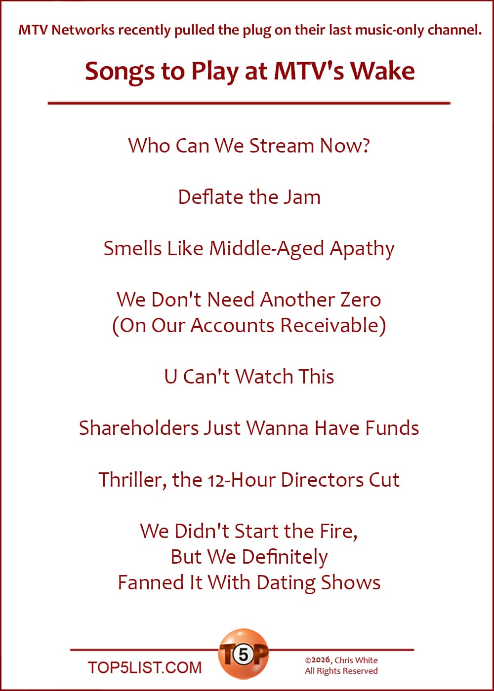 NEWS: MTV Networks recently pulled the plug on their last music-only channel.   |  The Top 8 Songs to Play at MTV's Wake  |   Who Can We Stream Now?  Deflate the Jam  Smells Like Middle-Aged Apathy  We Don't Need Another Zero (On Our Accounts Receivable)  U Can't Watch This  Shareholders Just Wanna Have Funds  Thriller, the 12-Hour Directors Cut  We Didn't Start the Fire, But We Definitely Fanned It With Dating Shows