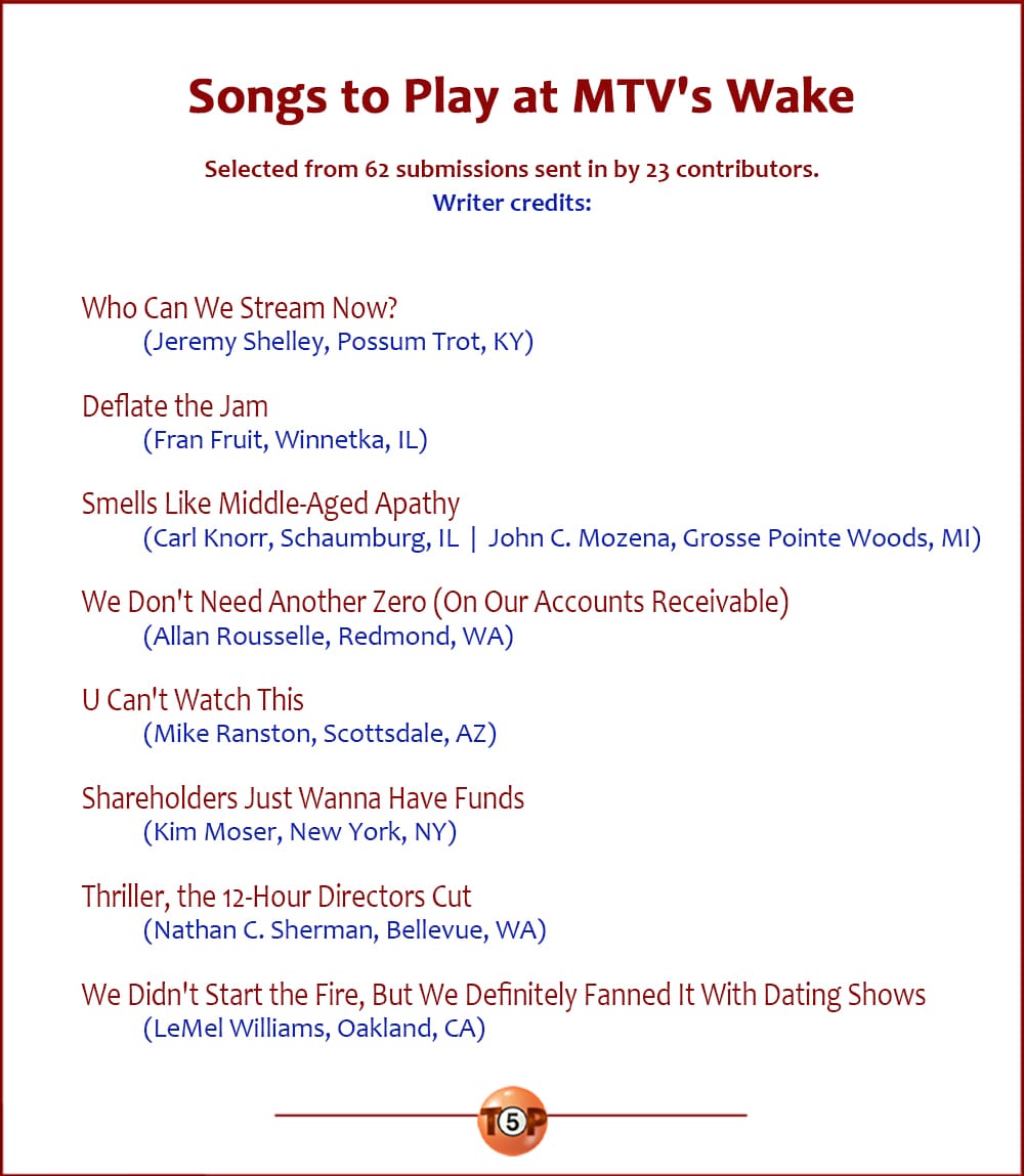 The Top 8 Songs to Play at MTV's Wake |   Selected from 62 submissions sent in by 23 contributors. Writer credits:  Who Can We Stream Now? 	(Jeremy Shelley, Possum Trot, KY)  Deflate the Jam 	(Fran Fruit, Winnetka, IL)  Smells Like Middle-Aged Apathy 	(Carl Knorr, Schaumburg, IL  |  John C. Mozena, Grosse Pointe Woods, MI)  We Don't Need Another Zero (On Our Accounts Receivable) 	(Allan Rousselle, Redmond, WA)  U Can't Watch This 	(Mike Ranston, Scottsdale, AZ)  Shareholders Just Wanna Have Funds 	(Kim Moser, New York, NY)  Thriller, the 12-Hour Directors Cut 	(Nathan C. Sherman, Bellevue, WA)  We Didn't Start the Fire, But We Definitely Fanned It With Dating Shows 	(LeMel Williams, Oakland, CA)