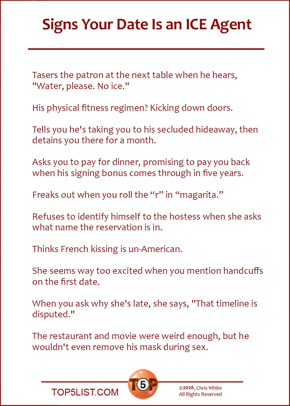 The Top 10 Signs Your Date Is an ICE Agent   |   Tasers the patron at the next table when he hears, "Water, please. No ice."  His physical fitness regimen? Kicking down doors.  Tells you he's taking you to his secluded hideaway, then detains you there for a month.  Asks you to pay for dinner, promising to pay you back when his signing bonus comes through in five years.  Freaks out when you roll the “r” in “magarita.”  Refuses to identify himself to the hostess when she asks what name the reservation is in.  Thinks French kissing is un-American.  She seems way too excited when you mention handcuffs on the first date.  When you ask why she's late, she says, "That timeline is disputed."  The restaurant and movie were weird enough, but he wouldn't even remove his mask during sex.