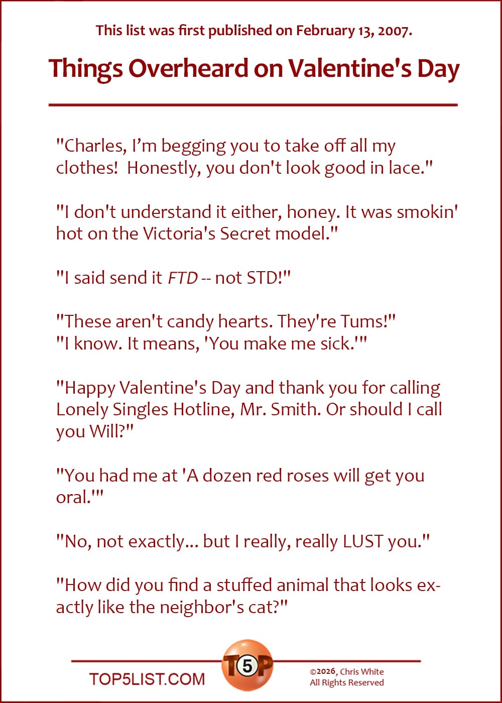 The Top 8 Things Overheard on Valentine's Day  |   (A version of this list was first published on February 13, 2007.)  "Charles, I’m begging you to take off all my clothes! Honestly, you don't look good in lace."  "I don't understand it either, honey. It was smokin' hot on the Victoria's Secret model."  "I said send it *FTD* -- not STD!"  "These aren't candy hearts. They're Tums!" "I know. It means, 'You make me sick.'"  "Happy Valentine's Day and thank you for calling Lonely Singles Hotline, Mr. Smith. Or should I call you Will?"  "You had me at 'A dozen red roses will get you oral.'"  "No, not exactly... but I really, really LUST you."  "How did you find a stuffed animal that looks exactly like the neighbor's cat?"