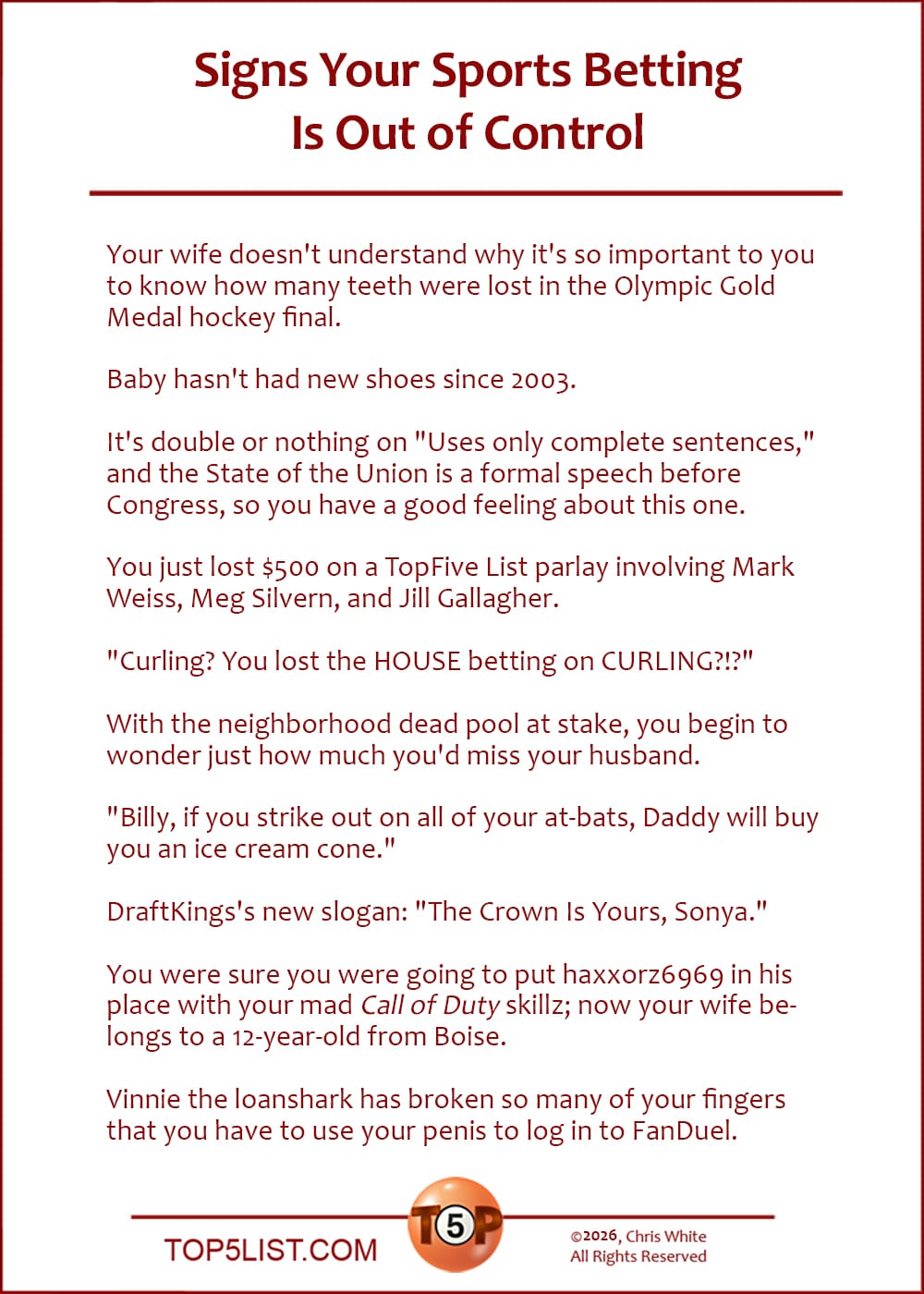 The Top 10 Signs Your Sports Betting Is Out of Control   |   Your wife doesn't understand why it's so important to you to know how many teeth were lost in the Olympic Gold Medal hockey final.  Baby hasn't had new shoes since 2003.  It's double or nothing on "Uses only complete sentences," and the State of the Union is a formal speech before Congress, so you have a good feeling about this one.  You just lost $500 on a TopFive List parlay involving Mark Weiss, Meg Silvern, and Jill Gallagher.  "Curling? You lost the HOUSE betting on CURLING?!?"  With the neighborhood dead pool at stake, you begin to wonder just how much you'd miss your husband.  "Billy, if you strike out on all of your at-bats, Daddy will buy you an ice cream cone."  DraftKings's new slogan: "The Crown Is Yours, Sonya."  You were sure you were going to put haxxorz6969 in his place with your mad Call of Duty skillz; now your wife belongs to a 12-year-old from Boise.  Vinnie the loanshark has broken so many of your fingers that you have to use your penis to log in to FanDuel.