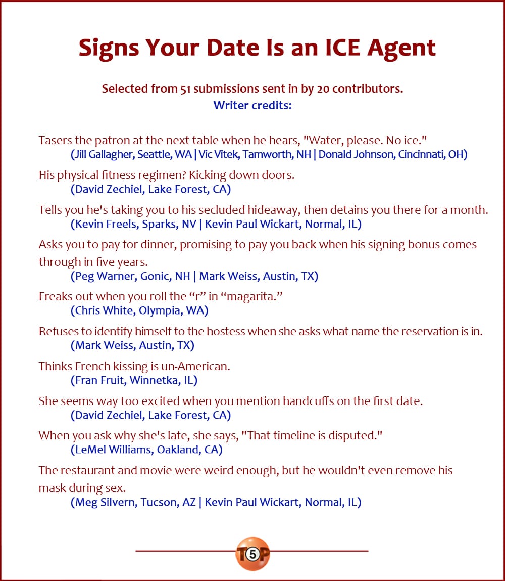 The Top 10 Signs Your Date Is an ICE Agent   |   Selected from 51 submissions sent in by 20 contributors. Writer credits:   Tasers the patron at the next table when he hears, "Water, please. No ice." 	(Jill Gallagher, Seattle, WA | Vic Vitek, Tamworth, NH | Donald Johnson, Cincinnati, OH)  His physical fitness regimen? Kicking down doors. 	(David Zechiel, Lake Forest, CA)  Tells you he's taking you to his secluded hideaway, then detains you there for a month. 	(Kevin Freels, Sparks, NV | Kevin Paul Wickart, Normal, IL)  Asks you to pay for dinner, promising to pay you back when his signing bonus comes through in five years. 	(Peg Warner, Gonic, NH | Mark Weiss, Austin, TX)  Freaks out when you roll the “r” in “magarita.” 	(Chris White, Olympia, WA)  Refuses to identify himself to the hostess when she asks what name the reservation is in. 	(Mark Weiss, Austin, TX)  Thinks French kissing is un-American. 	(Fran Fruit, Winnetka, IL)  She seems way too excited when you mention handcuffs on the first date. 	(David Zechiel, Lake Forest, CA)  When you ask why she's late, she says, "That timeline is disputed." 	(LeMel Williams, Oakland, CA)  The restaurant and movie were weird enough, but he wouldn't even remove his mask during sex. 	(Meg Silvern, Tucson, AZ | Kevin Paul Wickart, Normal, IL)