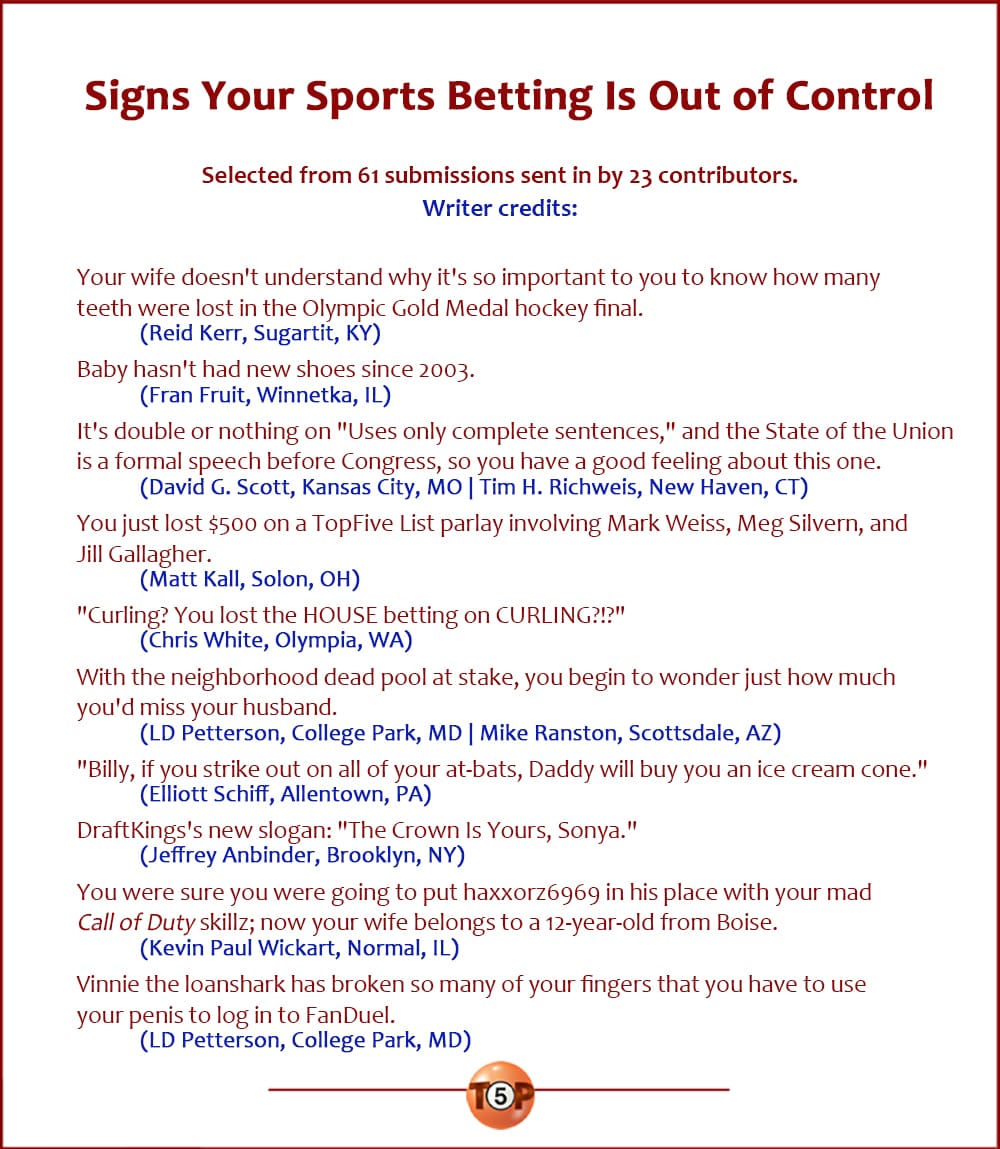 The Top 10 Signs Your Sports Betting Is Out of Control   |   Selected from 61 submissions sent in by 23 contributors. Writer credits:   Your wife doesn't understand why it's so important to you to know how many teeth were lost in the Olympic Gold Medal hockey final. 	(Reid Kerr, Sugartit, KY)  Baby hasn't had new shoes since 2003. 	(Fran Fruit, Winnetka, IL)  It's double or nothing on "Uses only complete sentences," and the State of the Union is a formal speech before Congress, so you have a good feeling about this one. 	(David G. Scott, Kansas City, MO | Tim H. Richweis, New Haven, CT)  You just lost $500 on a TopFive List parlay involving Mark Weiss, Meg Silvern, and Jill Gallagher. 	(Matt Kall, Solon, OH)  "Curling? You lost the HOUSE betting on CURLING?!?" 	(Chris White, Olympia, WA)  With the neighborhood dead pool at stake, you begin to wonder just how much you'd miss your husband. 	(LD Petterson, College Park, MD | Mike Ranston, Scottsdale, AZ)  "Billy, if you strike out on all of your at-bats, Daddy will buy you an ice cream cone." 	(Elliott Schiff, Allentown, PA)  DraftKings's new slogan: "The Crown Is Yours, Sonya." 	(Jeffrey Anbinder, Brooklyn, NY)  You were sure you were going to put haxxorz6969 in his place with your mad Call of Duty skillz; now your wife belongs to a 12-year-old from Boise. 	(Kevin Paul Wickart, Normal, IL)  Vinnie the loanshark has broken so many of your fingers that you have to use your penis to log in to FanDuel. 	(LD Petterson, College Park, MD)