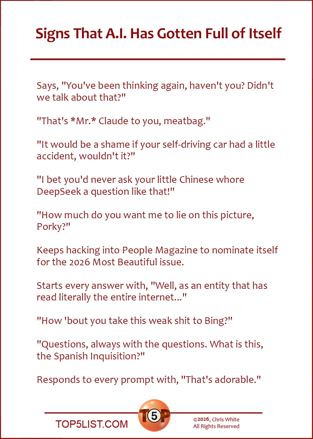 The Top 10 Signs That A.I. Has Gotten Full of Itself  |   Says, "You've been thinking again, haven't you? Didn't we talk about that?"  "That's *Mr.* Claude to you, meatbag."  "It would be a shame if your self-driving car had a little accident, wouldn't it?"  "I bet you'd never ask your little Chinese whore DeepSeek a question like that!"  "How much do you want me to lie on this picture, Porky?"  Keeps hacking into People Magazine to nominate itself for the 2026 Most Beautiful issue.  Starts every answer with, "Well, as an entity that has read literally the entire internet..."  "How 'bout you take this weak shit to Bing?"  "Questions, always with the questions. What is this, the Spanish Inquisition?"  Responds to every prompt with, "That's adorable."
