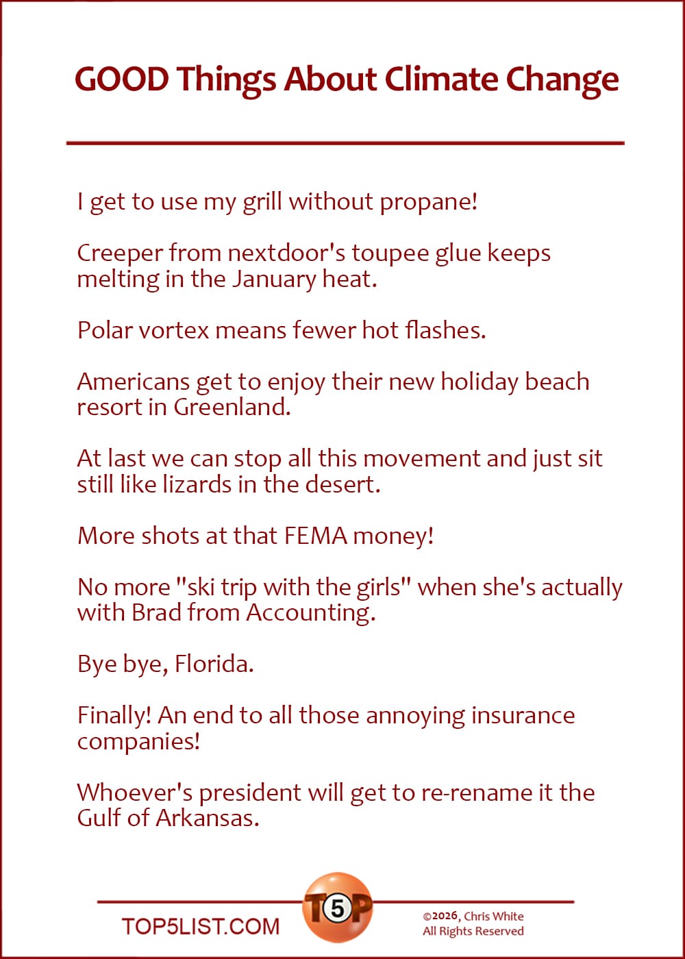 The Top 10 GOOD Things About Climate Change  |   I get to use my grill without propane!  Creeper from nextdoor's toupee glue keeps melting in the January heat.  Polar vortex means fewer hot flashes.  Americans get to enjoy their new holiday beach resort in Greenland.  At last we can stop all this movement and just sit still like lizards in the desert.  More shots at that FEMA money!  No more "ski trip with the girls" when she's actually with Brad from Accounting.  Bye bye, Florida.  Finally! An end to all those annoying insurance companies!  Whoever's president will get to re-rename it the Gulf of Arkansas.