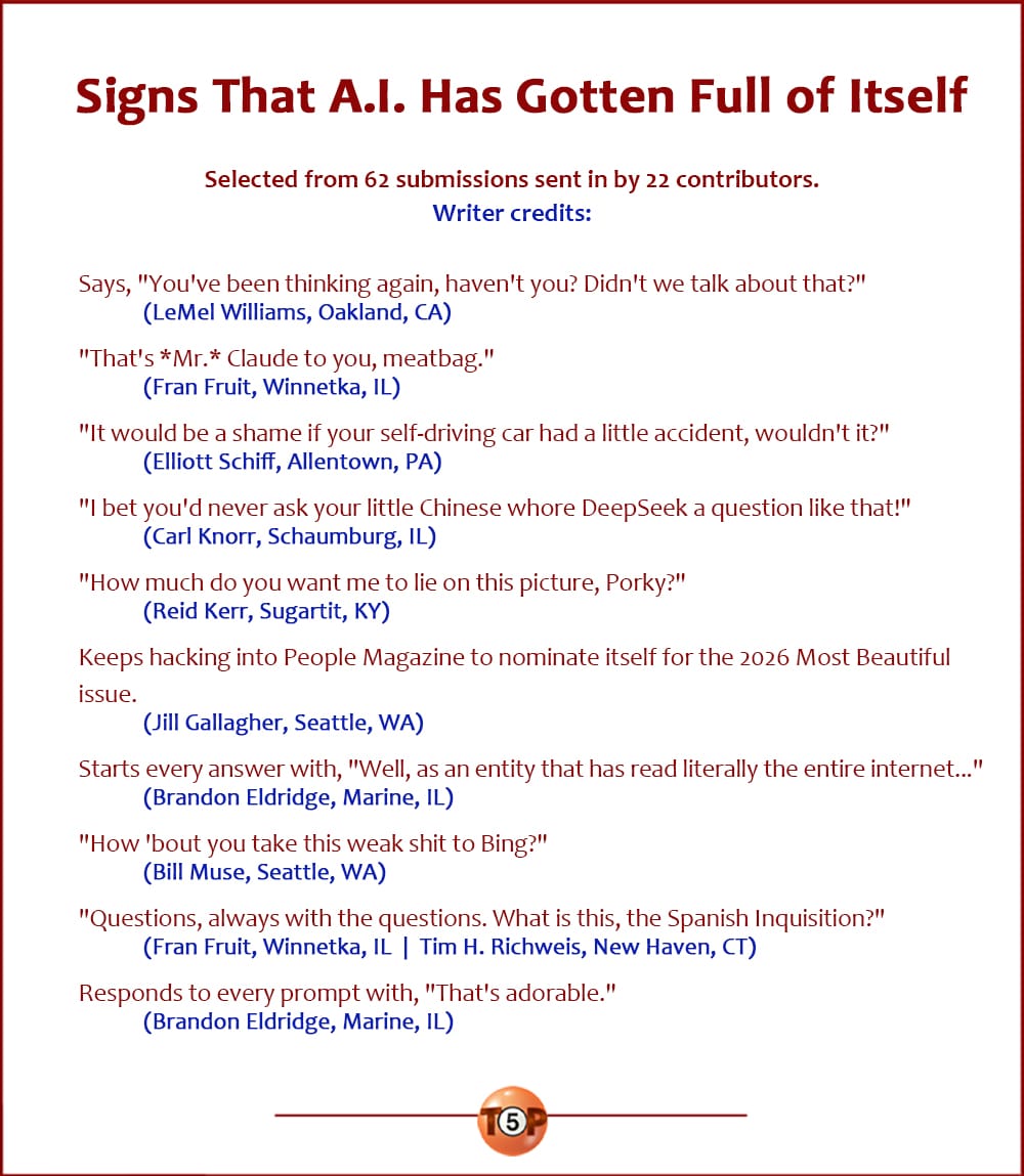 The Top 10 Signs That A.I. Has Gotten Full of Itself   |   Selected from 62 submissions sent in by 22 contributors. Writer credits:   Says, "You've been thinking again, haven't you? Didn't we talk about that?" 	(LeMel Williams, Oakland, CA)  "That's *Mr.* Claude to you, meatbag." 	(Fran Fruit, Winnetka, IL)  "It would be a shame if your self-driving car had a little accident, wouldn't it?" 	(Elliott Schiff, Allentown, PA)  "I bet you'd never ask your little Chinese whore DeepSeek a question like that!" 	(Carl Knorr, Schaumburg, IL)  "How much do you want me to lie on this picture, Porky?" 	(Reid Kerr, Sugartit, KY)  Keeps hacking into People Magazine to nominate itself for the 2026 Most Beautiful issue. 	(Jill Gallagher, Seattle, WA)  Starts every answer with, "Well, as an entity that has read literally the entire internet..." 	(Brandon Eldridge, Marine, IL)  "How 'bout you take this weak shit to Bing?" 	(Bill Muse, Seattle, WA)  "Questions, always with the questions. What is this, the Spanish Inquisition?" 	(Fran Fruit, Winnetka, IL  |  Tim H. Richweis, New Haven, CT)  Responds to every prompt with, "That's adorable." 	(Brandon Eldridge, Marine, IL)