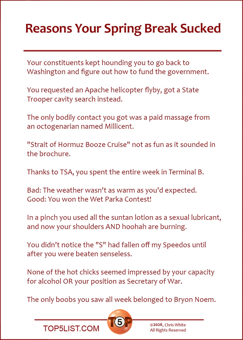 The Top 10 Reasons Your Spring Break Sucked   |   Your constituents kept hounding you to go back to Washington and figure out how to fund the government.  You requested an Apache helicopter flyby, got a State Trooper cavity search instead.  "Strait of Hormuz Booze Cruise" not as fun as it sounded in the brochure.  "Strait of Hormuz Booze Cruise" not as fun as it sounded in brochure.  Thanks to TSA, you spent the entire week in Terminal B.  Bad: The weather wasn't as warm as you'd expected. Good: You won the Wet Parka Contest!  In a pinch you used all the suntan lotion as a sexual lubricant, and now your shoulders AND hoohah are burning.  You didn't notice the "S" had fallen off my Speedos until after you were beaten senseless.  None of the hot chicks seemed impressed by your capacity for alcohol OR your position as Secretary of War.  The only boobs you saw all week belonged to Bryon Noem.