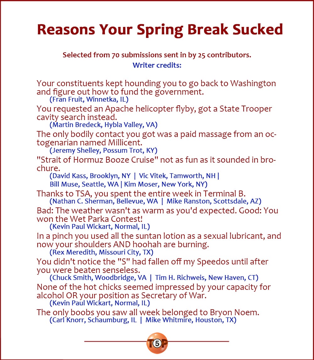 The Top 10 Reasons Your Spring Break Sucked   |  Selected from 70 submissions sent in by 25 contributors. Writer credits:  Your constituents kept hounding you to go back to Washington and figure out how to fund the government. 	(Fran Fruit, Winnetka, IL)  You requested an Apache helicopter flyby, got a State Trooper cavity search instead. 	(Martin Bredeck, Hybla Valley, VA)  The only bodily contact you got was a paid massage from an octogenarian named Millicent. 	(Jeremy Shelley, Possum Trot, KY)  "Strait of Hormuz Booze Cruise" not as fun as it sounded in the brochure. 	(David Kass, Brooklyn, NY  |  Vic Vitek, Tamworth, NH  | Bill Muse, Seattle, WA  | Kim Moser, New York, NY)  Thanks to TSA, you spent the entire week in Terminal B. 	(Nathan C. Sherman, Bellevue, WA  |  Mike Ranston, Scottsdale, AZ)  Bad: The weather wasn't as warm as you'd expected. Good: You won the Wet Parka Contest! 	(Kevin Paul Wickart, Normal, IL)  In a pinch you used all the suntan lotion as a sexual lubricant, and now your shoulders AND hoohah are burning. 	(Rex Meredith, Missouri City, TX)  You didn't notice the "S" had fallen off my Speedos until after you were beaten senseless. 	(Chuck Smith, Woodbridge, VA  |  Tim H. Richweis, New Haven, CT)  None of the hot chicks seemed impressed by your capacity for alcohol OR your position as Secretary of War. 	(Kevin Paul Wickart, Normal, IL)  The only boobs you saw all week belonged to Bryon Noem. 	(Carl Knorr, Schaumburg, IL  |  Mike Whitmire, Houston, TX)